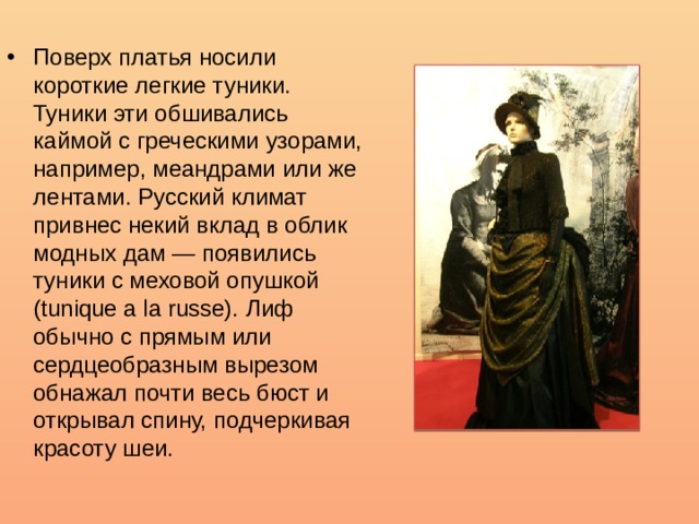 Поверх платья носили короткие легкие туники. Туники эти обшивались каймой с греческими узорами, например, меандрами или же лентами. Русский климат привнес некий вклад в облик модных дам — появились туники с меховой опушкой (tunique a la russe). Лиф обычно с прямым или сердцеобразным вырезом обнажал почти весь бюст и открывал спину, подчеркивая красоту шеи.  