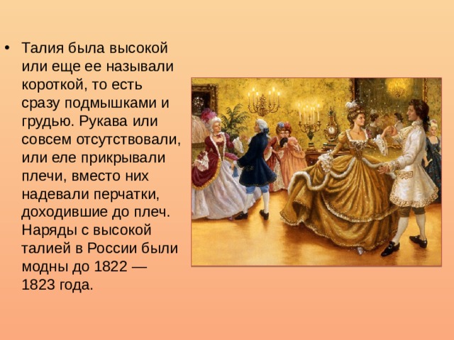 Талия была высокой или еще ее называли короткой, то есть сразу подмышками и грудью. Рукава или совсем отсутствовали, или еле прикрывали плечи, вместо них надевали перчатки, доходившие до плеч. Наряды с высокой талией в России были модны до 1822 — 1823 года. 