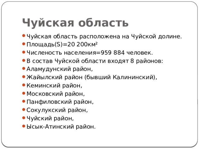 Чуйская область Чуйская область расположена на Чуйской долине. Площадь(S)=20 200км² Численость населения=959 884 человек. В состав Чуйской области входят 8 районов: Аламудунский район, Жайылский район (бывший Калининский), Кеминский район, Московский район, Панфиловский район, Сокулукский район, Чуйский район, Ысык-Атинский район. 