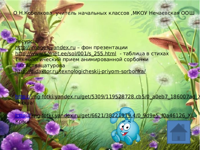 О.Н.Кобелкова, учитель начальных классов ,МКОУ Нечаевская ООШ Ресурсы: http://images.yandex.ru – фон презентации http://www.solnet.ee/sol/001/s_255.html  - таблица в стихах Технологический прием анимированной сорбонки Г.О.Аствацатурова http://didaktor.ru/texnologicheskij-priyom-sorbonka/  http:// img-fotki.yandex.ru/get/5309/119528728.cb5/0_a0eb7_186007ad_XL  -Нюша http:// img-fotki.yandex.ru/get/6621/38221979.4/0_9d9e5_f0a46126_XL  - Крош 