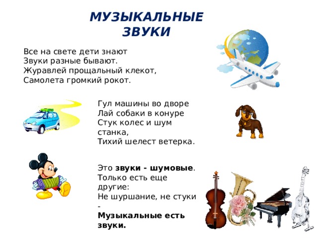 МУЗЫКАЛЬНЫЕ ЗВУКИ    Все на свете дети знают  Звуки разные бывают.  Журавлей прощальный клекот,  Самолета громкий рокот. Гул машины во дворе  Лай собаки в конуре  Стук колес и шум станка,  Тихий шелест ветерка.   Это звуки - шумовые .  Только есть еще другие:  Не шуршание, не стуки -  Музыкальные есть звуки.   