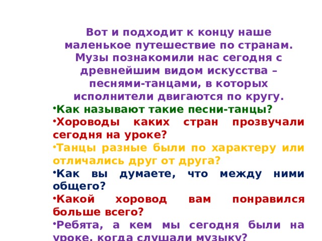 Вот и подходит к концу наше маленькое путешествие по странам. Музы познакомили нас сегодня с древнейшим видом искусства – песнями-танцами, в которых исполнители двигаются по кругу. Как называют такие песни-танцы? Хороводы каких стран прозвучали сегодня на уроке?  Танцы разные были по характеру или отличались друг от друга?  Как вы думаете, что между ними общего? Какой хоровод вам понравился больше всего? Ребята, а кем мы сегодня были на уроке, когда слушали музыку? 
