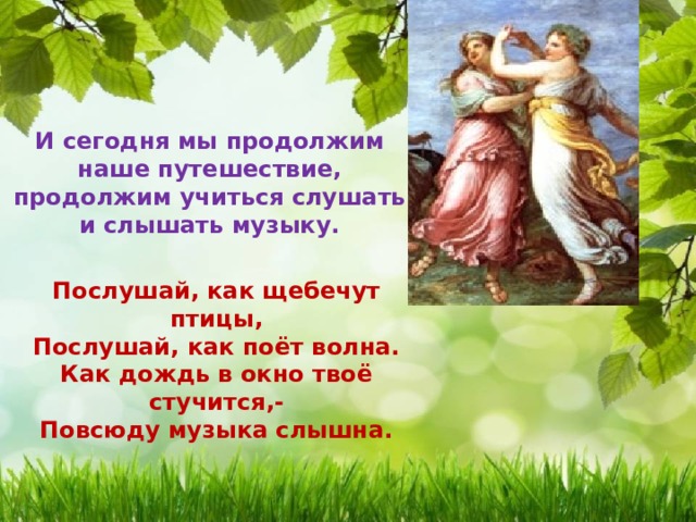  И сегодня мы продолжим наше путешествие, продолжим учиться слушать и слышать музыку. Послушай, как щебечут птицы, Послушай, как поёт волна. Как дождь в окно твоё стучится,- Повсюду музыка слышна. 