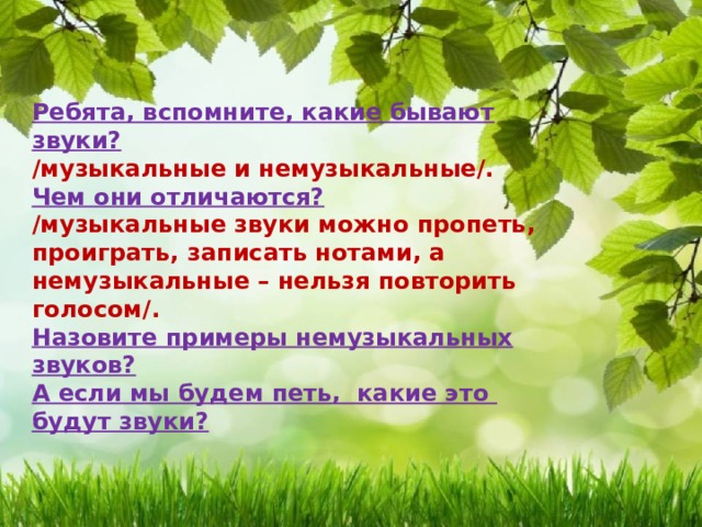  Ребята, вспомните, какие бывают звуки?  /музыкальные и немузыкальные/. Чем они отличаются?  /музыкальные звуки можно пропеть, проиграть, записать нотами, а немузыкальные – нельзя повторить голосом/. Назовите примеры немузыкальных звуков?  А если мы будем петь, какие это будут звуки? 