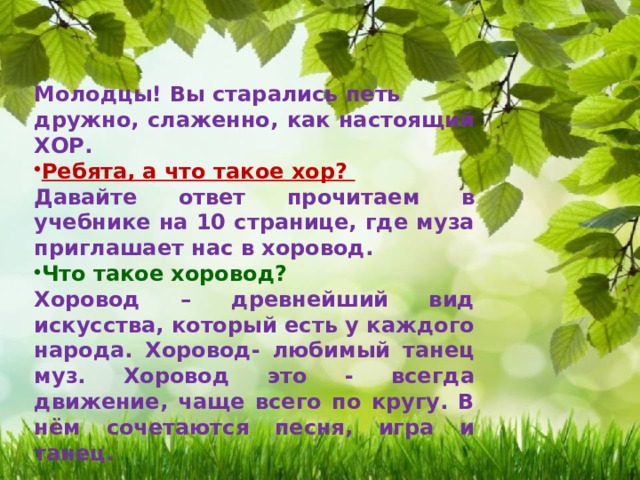 Молодцы! Вы старались петь дружно, слаженно, как настоящий ХОР. Ребята, а что такое хор? Давайте ответ прочитаем в учебнике на 10 странице, где муза приглашает нас в хоровод. Что такое хоровод? Хоровод – древнейший вид искусства, который есть у каждого народа. Хоровод- любимый танец муз. Хоровод это - всегда движение, чаще всего по кругу. В нём сочетаются песня, игра и танец. 