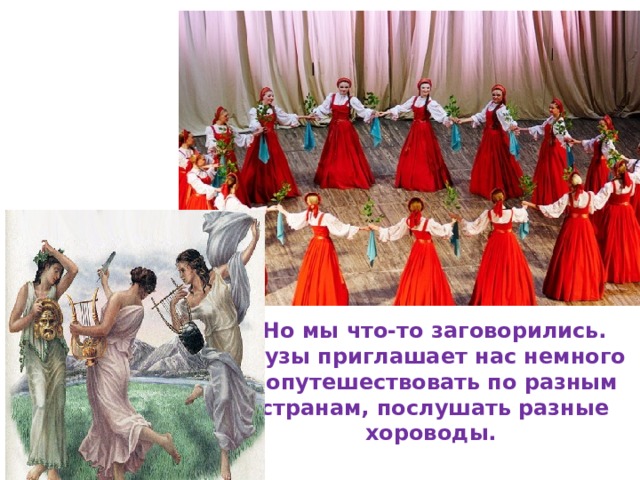 Как вы думаете, слова «хор» и «хоровод» родственные или нет?  Посмотрите: ХОР – много певцов; ВОД (водить) – танцевать. Вот и получается, что ХОРОВОД – песня-танец.  Но мы что-то заговорились. Музы приглашает нас немного попутешествовать по разным странам, послушать разные хороводы. 