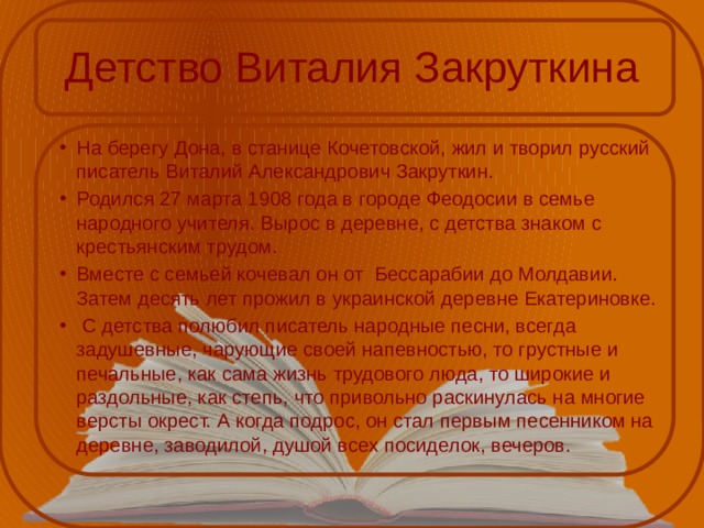 Детство Виталия Закруткина На берегу Дона, в станице Кочетовской, жил и творил русский писатель Виталий Александрович Закруткин. Родился 27 марта 1908 года в городе Феодосии в семье народного учителя. Вырос в деревне, с детства знаком с крестьянским трудом. Вместе с семьей кочевал он от Бессарабии до Молдавии. Затем десять лет прожил в украинской деревне Екатериновке.  С детства полюбил писатель народные песни, всегда задушевные, чарующие своей напевностью, то грустные и печальные, как сама жизнь трудового люда, то широкие и раздольные, как степь, что привольно раскинулась на многие версты окрест. А когда подрос, он стал первым песенником на деревне, заводилой, душой всех посиделок, вечеров. 