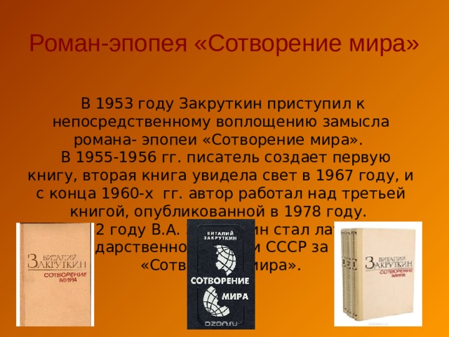 Роман-эпопея «Сотворение мира»  В 1953 году Закруткин приступил к непосредственному воплощению замысла романа- эпопеи «Сотворение мира».  В 1955-1956 гг. писатель создает первую книгу, вторая книга увидела свет в 1967 году, и с конца 1960-х гг. автор работал над третьей книгой, опубликованной в 1978 году.  В 1982 году В.А. Закруткин стал лауреатом Государственной премии СССР за роман «Сотворение мира». 