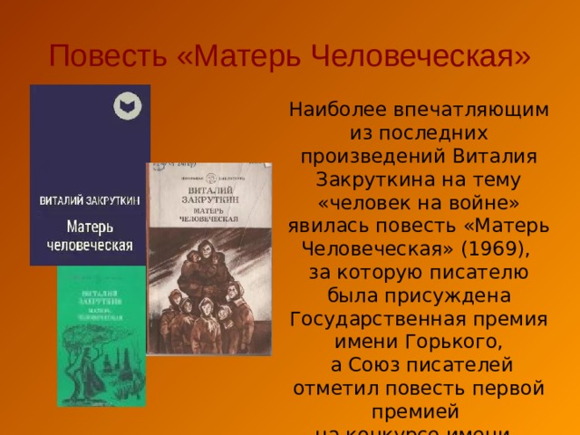 Повесть «Матерь Человеческая» Наиболее впечатляющим из последних произведений Виталия Закруткина на тему «человек на войне» явилась повесть «Матерь Человеческая» (1969), за которую писателю была присуждена Государственная премия имени Горького,  а Союз писателей отметил повесть первой премией на конкурсе имени А. Фадеева. 