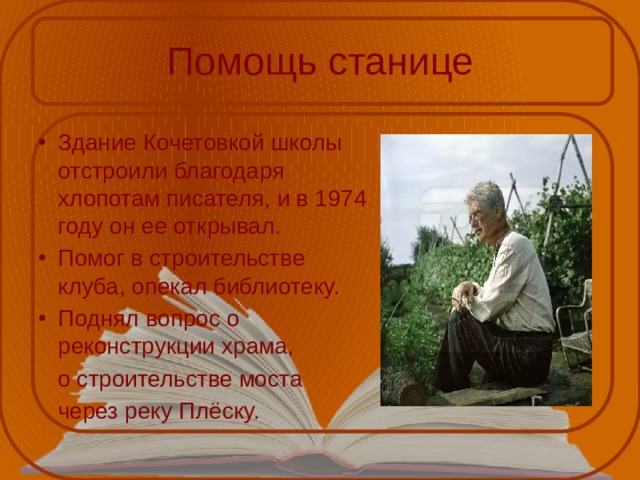 Помощь станице Здание Кочетовкой школы отстроили благодаря хлопотам писателя, и в 1974 году он ее открывал. Помог в строительстве клуба, опекал библиотеку. Поднял вопрос о реконструкции храма,  о строительстве моста  через реку Плёску. 