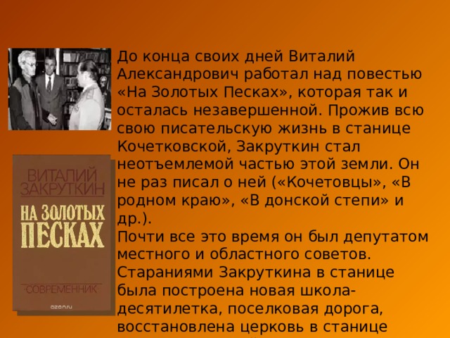 До конца своих дней Виталий Александрович работал над повестью «На Золотых Песках», которая так и осталась незавершенной. Прожив всю свою писательскую жизнь в станице Кочетковской, Закруткин стал неотъемлемой частью этой земли. Он не раз писал о ней («Кочетовцы», «В родном краю», «В донской степи» и др.). Почти все это время он был депутатом местного и областного советов. Стараниями Закруткина в станице была построена новая школа-десятилетка, поселковая дорога, восстановлена церковь в станице Семикаракорской. Закруткин, как и М. Шолохов воплотил особый «донской» стиль писательской жизни. 