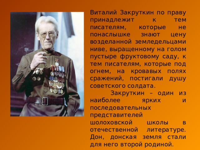 Виталий Закруткин по праву принадлежит к тем писателям, которые не понаслышке знают цену возделанной земледельцами ниве, выращенному на голом пустыре фруктовому саду, к тем писателям, которые под огнем, на кровавых полях сражений, постигали душу советского солдата.  Закруткин – один из наиболее ярких и последовательных представителей шолоховской школы в отечественной литературе. Дон, донская земля стали для него второй родиной. 