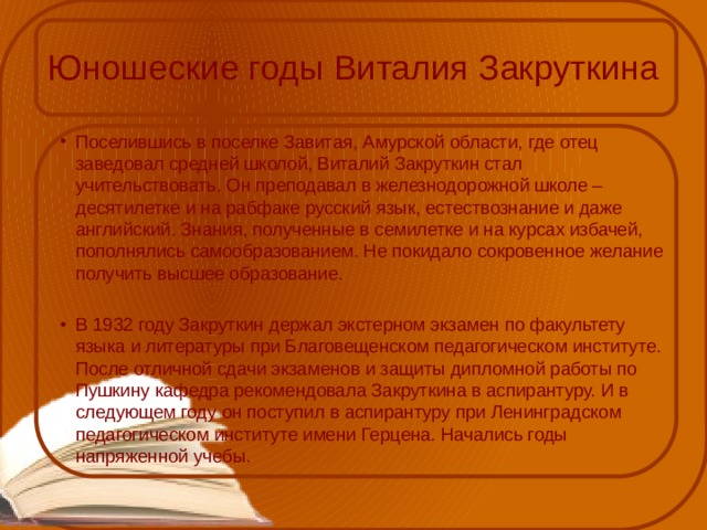 Юношеские годы Виталия Закруткина Поселившись в поселке Завитая, Амурской области, где отец заведовал средней школой, Виталий Закруткин стал учительствовать. Он преподавал в железнодорожной школе – десятилетке и на рабфаке русский язык, естествознание и даже английский. Знания, полученные в семилетке и на курсах избачей, пополнялись самообразованием. Не покидало сокровенное желание получить высшее образование. В 1932 году Закруткин держал экстерном экзамен по факультету языка и литературы при Благовещенском педагогическом институте. После отличной сдачи экзаменов и защиты дипломной работы по Пушкину кафедра рекомендовала Закруткина в аспирантуру. И в следующем году он поступил в аспирантуру при Ленинградском педагогическом институте имени Герцена. Начались годы напряженной учебы. 
