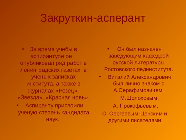 Закруткин-асперант За время учебы в аспирантуре он опубликовал ряд работ в ленинградских газетах, в ученых записках института, а также в журналах «Резец», «Звезда», «Красная новь».  Аспиранту присвоили ученую степень кандидата наук.  Он был назначен заведующим кафедрой русской литературы Ростовского пединститута.  Виталий Александрович был лично знаком с А.Серафимовичем,  М.Шолоховым,  А. Прокофьевым, С. Сергеевым-Ценским и другими писателями. 