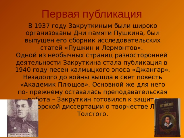 Первая публикация В 1937 году Закруткиным были широко организованы Дни памяти Пушкина, был выпущен его сборник исследовательских статей «Пушкин и Лермонтов». Одной из необычных страниц разносторонней деятельности Закруткина стала публикация в 1940 году песен калмыцкого эпоса «Джангар».  Незадолго до войны вышла в свет повесть «Академик Плющов». Основной же для него  по- прежнему оставалась преподавательская работа – Закруткин готовился к защите докторской диссертации о творчестве Л.Н. Толстого. 