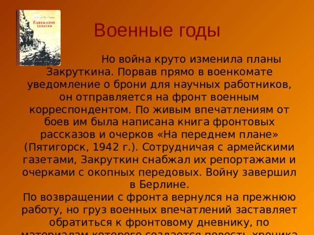 Военные годы  Но война круто изменила планы Закруткина. Порвав прямо в военкомате уведомление о брони для научных работников, он отправляется на фронт военным корреспондентом. По живым впечатлениям от боев им была написана книга фронтовых рассказов и очерков «На переднем плане» (Пятигорск, 1942 г.). Сотрудничая с армейскими газетами, Закруткин снабжал их репортажами и очерками с окопных передовых. Войну завершил в Берлине. По возвращении с фронта вернулся на прежнюю работу, но груз военных впечатлений заставляет обратиться к фронтовому дневнику, по материалам которого создается повесть-хроника «Кавказские записки» (1946). 