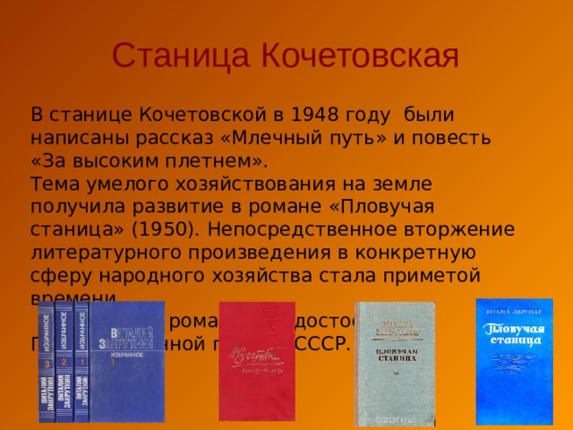Станица Кочетовская В станице Кочетовской в 1948 году были написаны рассказ «Млечный путь» и повесть «За высоким плетнем». Тема умелого хозяйствования на земле получила развитие в романе «Пловучая станица» (1950). Непосредственное вторжение литературного произведения в конкретную сферу народного хозяйства стала приметой времени.  В 1951 году роман был удостоен Государственной премии СССР. 
