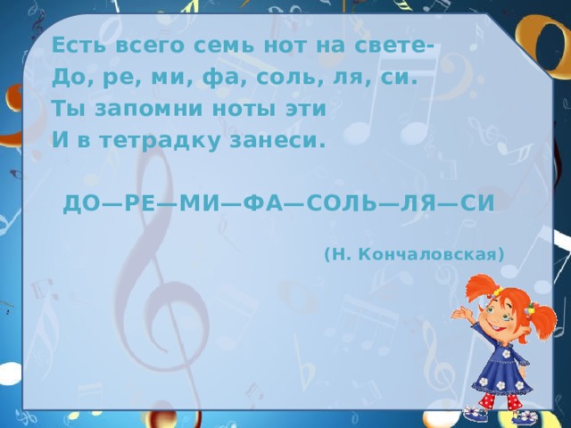 Есть всего семь нот на свете- До, ре, ми, фа, соль, ля, си. Ты запомни ноты эти И в тетрадку занеси.   ДО—РЕ—МИ—ФА—СОЛЬ—ЛЯ—СИ   (Н. Кончаловская) 
