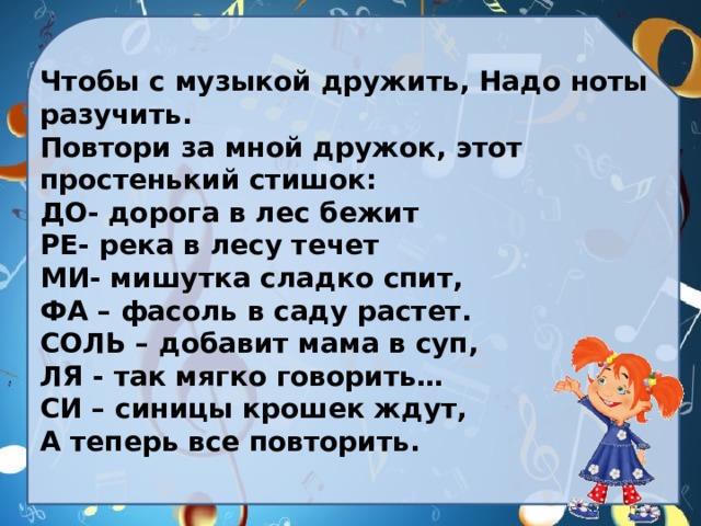 Чтобы с музыкой дружить, Надо ноты разучить. Повтори за мной дружок, этот простенький стишок: ДО- дорога в лес бежит РЕ- река в лесу течет МИ- мишутка сладко спит, ФА – фасоль в саду растет. СОЛЬ – добавит мама в суп, ЛЯ - так мягко говорить… СИ – синицы крошек ждут, А теперь все повторить. 
