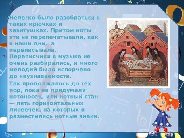  Нелегко было разобраться в таких крючках и завитушках. Притом ноты эти не перепечатывали, как в наши дни,  а переписывали. Переписчики в музыке не очень разбирались, и много мелодий было испорчено до неузнаваемости.  Так продолжалось до тех пор, пока не придумали нотоносец, или нотный стан — пять горизонтальных линеечек, на которых и разместились нотные знаки. 