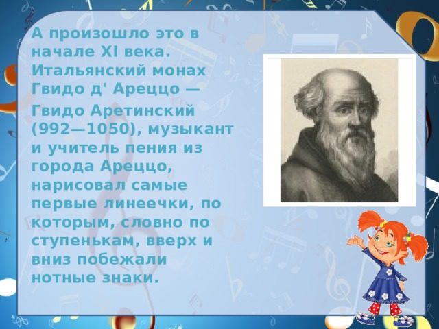  А произошло это в начале XI века. Итальянский монах Гвидо д' Ареццо —  Гвидо Аретинский (992—1050), музыкант и учитель пения из города Ареццо, нарисовал самые первые линеечки, по которым, словно по ступенькам, вверх и вниз побежали нотные знаки. 