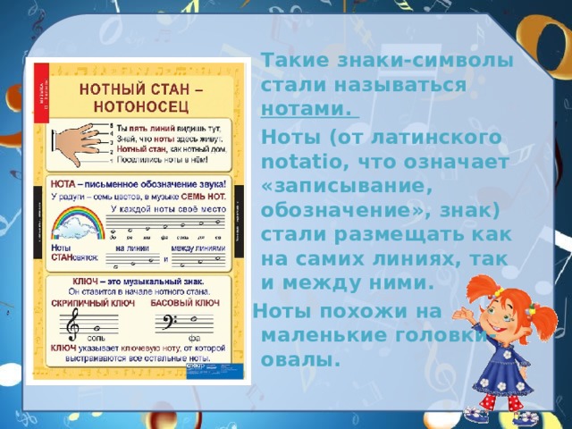 Такие знаки-символы стали называться нотами.  Ноты (от латинского notatio, что означает «записывание, обозначение», знак) стали размещать как на самих линиях, так и между ними. Ноты похожи на маленькие головки-овалы. 