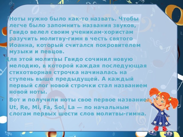  Ноты нужно было как-то назвать. Чтобы легче было запомнить названия звуков, Гвидо велел своим ученикам-хористам разучить молитву-гимн в честь святого Иоанна, который считался покровителем музыки и певцов. Для этой молитвы Гвидо сочинил новую мелодию, в которой каждая последующая стихотворная строчка начиналась на ступень выше предыдущей. А каждый первый слог новой строчки стал названием новой ноты.  Вот и получили ноты свое первое название:  Ut, Re, Mi, Fa, Sol, La — по начальным слогам первых шести слов молитвы-гимна.  