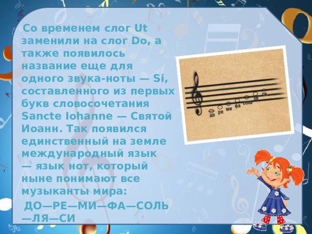  Со временем слог Ut заменили на слог Do, а также появилось название еще для одного звука-ноты — Si, составленного из первых букв словосочетания Sancte Iohanne — Святой Иоанн. Так появился единственный на земле международный язык — язык нот, который ныне понимают все музыканты мира:   ДО—РЕ—МИ—ФА—СОЛЬ—ЛЯ—СИ 