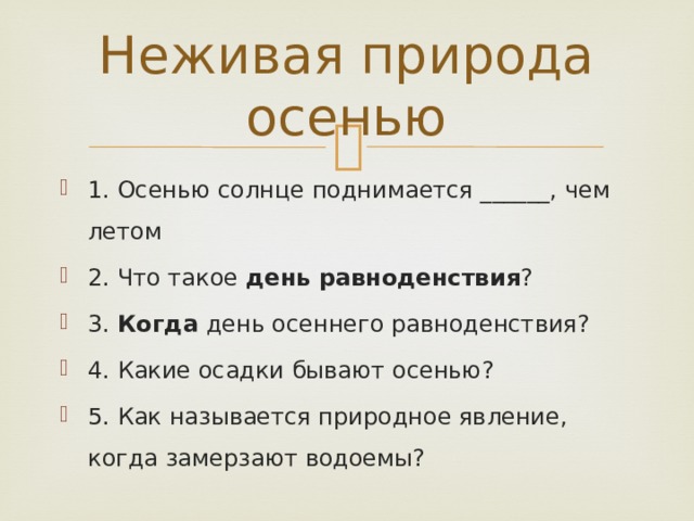 Неживая природа осенью 1. Осенью солнце поднимается ______, чем летом 2. Что такое день равноденствия ? 3. Когда день осеннего равноденствия? 4. Какие осадки бывают осенью? 5. Как называется природное явление, когда замерзают водоемы? 