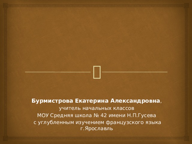 Бурмистрова Екатерина Александровна , учитель начальных классов МОУ Средняя школа № 42 имени Н.П.Гусева  с углубленным изучением французского языка г.Ярославль 