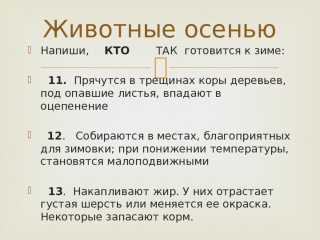 Животные осенью Напиши,  КТО   ТАК  готовится к зиме:  11. Прячутся в трещинах коры деревьев, под опавшие листья, впадают в оцепенение  12 . Собираются в местах, благоприятных для зимовки; при понижении температуры, становятся малоподвижными  13 . Накапливают жир. У них отрастает густая шерсть или меняется ее окраска. Некоторые запасают корм. 