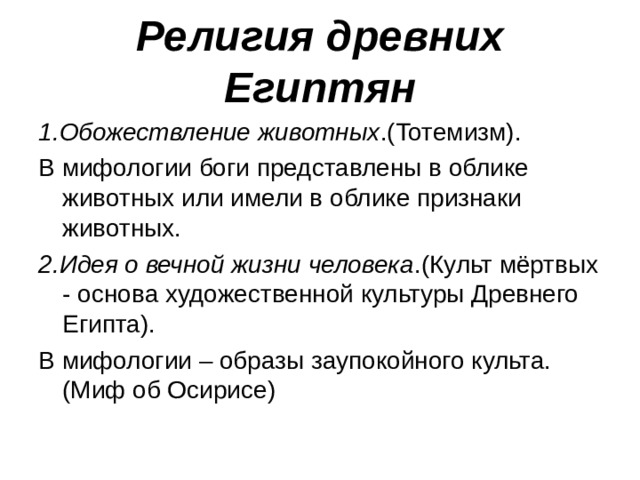 Религия древних Египтян 1.Обожествление животных .(Тотемизм). В мифологии боги представлены в облике животных или имели в облике признаки животных. 2.Идея о вечной жизни человека .(Культ мёртвых - основа художественной культуры Древнего Египта). В мифологии – образы заупокойного культа.(Миф об Осирисе) 