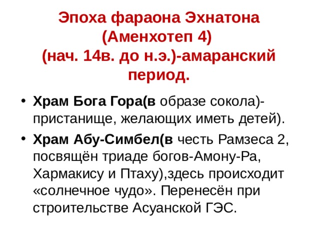 Эпоха фараона Эхнатона (Аменхотеп 4)  (нач. 14в. до н.э.)-амаранский период. Храм Бога Гора(в образе сокола)-пристанище, желающих иметь детей). Храм Абу-Симбел(в честь Рамзеса 2, посвящён триаде богов-Амону-Ра, Хармакису и Птаху),здесь происходит «солнечное чудо». Перенесён при строительстве Асуанской ГЭС. 