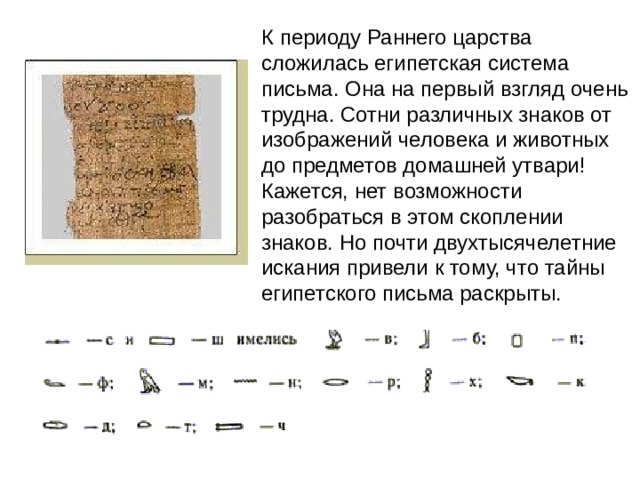 К периоду Раннего царства сложилась египетская система письма. Она на первый взгляд очень трудна. Сотни различных знаков от изображений человека и животных до предметов домашней утвари! Кажется, нет возможности разобраться в этом скоплении знаков. Но почти двухтысячелетние искания привели к тому, что тайны египетского письма раскрыты. 