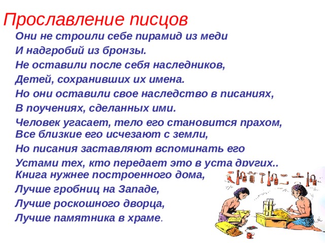 Прославление писцов  Они не строили себе пирамид из меди  И надгробий из бронзы.  Не оставили после себя наследников,  Детей, сохранивших их имена.  Но они оставили свое наследство в писаниях,  В поучениях, сделанных ими.  Человек угасает, тело его становится прахом, Все близкие его исчезают с земли,  Но писания заставляют вспоминать его  Устами тех, кто передает это в уста других.. Книга нужнее построенного дома,  Лучше гробниц на Западе,  Лучше роскошного дворца,  Лучше памятника в храме . 