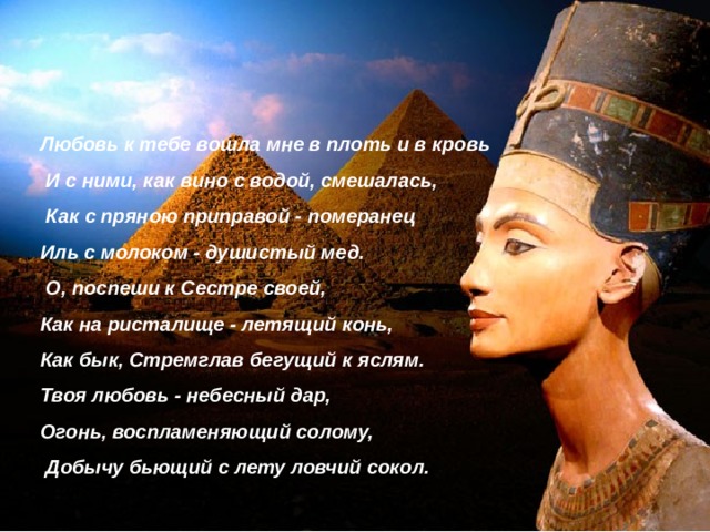 Любовь к тебе вошла мне в плоть и в кровь  И с ними, как вино с водой, смешалась,  Как с пряною приправой - померанец Иль с молоком - душистый мед.  О, поспеши к Сестре своей, Как на ристалище - летящий конь, Как бык, Стремглав бегущий к яслям. Твоя любовь - небесный дар, Огонь, воспламеняющий солому,  Добычу бьющий с лету ловчий сокол. 