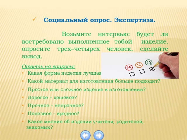 Социальный опрос. Экспертиза.  Возьмите интервью: будет ли востребовано выполненное тобой изделие, опросите трех–четырех человек, сделайте вывод. Ответь на вопросы :  Какая форма изделия лучшая?  Какой материал для изготовления больше подходит?  Простое или сложное изделие в изготовлении?  Дорогое – дешевое?  Прочное – непрочное?  Полезное – вредное?  Какое мнение об изделии учителя, родителей, знакомых? 