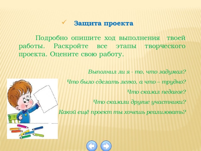 Защита проекта  Подробно опишите ход выполнения твоей работы. Раскройте все этапы творческого проекта. Оцените свою работу.  Выполнил ли я - то, что задумал? Что было сделать легко, а что – трудно? Что сказал педагог? Что сказали другие участники? Какой ещё проект ты хочешь реализовать? 