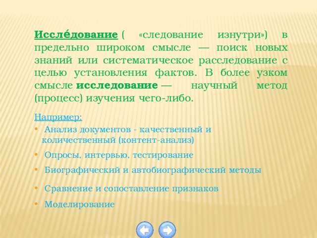 Иссле́дование  ( «следование изнутри») в предельно широком смысле — поиск новых знаний или систематическое расследование с целью установления фактов. В более узком смысле  исследование  — научный метод (процесс) изучения чего-либо.  Например:  Анализ документов - качественный и количественный (контент-анализ)  Опросы, интервью, тестирование  Биографический и автобиографический методы  Сравнение и сопоставление признаков  Моделирование 