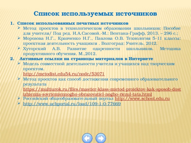 Список используемых источников  Список использованных печатных источников Метод проектов в технологическом образовании школьников: Пособие для учителя/ Под ред. И.А.Сасовой.-М.: Вентана-Графф, 2013. – 296 с.; Морозова Н.Г., Кравченко Н.Г., Павлова О.В. Технология 5-11 классы: проектная деятельность учащихся . Волгоград: Учитель, 2012. Хуторский А.В. Развитие одаренности школьников. Методика продуктивного обучения. М.,2012. Активные ссылки на страницы материалов в Интернете Модель совместной деятельности учителя и учащихся над творческим проектом. http://metodist.edu54.ru/node/53071 Метод проектов как способ достижения современного образовательного результата https://multiurok.ru/files/mastier-klass-mietod-proiektov-kak-sposob-dostizhieniia-sovriemiennogho-obrazovatiel-nogho-riezul-tata.html Российский общеобразовательный портал  http:// www.school.edu.ru http://www.uchportal.ru/load/109-1-0-77669 