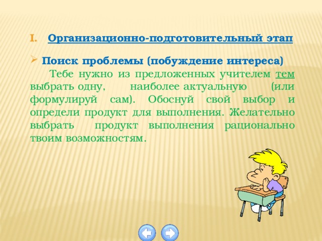 Организационно-подготовительный этап  Поиск проблемы (побуждение интереса)  Тебе нужно из предложенных учителем тем выбрать одну, наиболее актуальную (или формулируй сам). Обоснуй свой выбор и определи продукт для выполнения. Желательно выбрать продукт выполнения рационально твоим возможностям. 