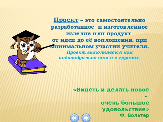 Проект – это самостоятельно разработанное и изготовленное изделие или продукт от идеи до её воплощения, при минимальном участии учителя. Проект выполняется как индивидуально так и в группах. «Видеть и делать новое – очень большое удовольствие» Ф. Вольтер 