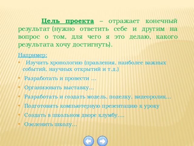  Цель проекта – отражает конечный результат (нужно ответить себе и другим на вопрос о том, для чего я это делаю, какого результата хочу достигнуть).  Например:  Изучить хронологию (правления, наиболее важных событий, научных открытий и т.д.)  Разработать и провести …  Организовать выставку…  Разработать и создать модель, поделку, видеоролик…  Подготовить компьютерную презентацию к уроку  Создать в школьном дворе клумбу….  Озеленить школу…    