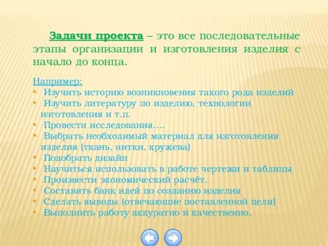  Задачи проекта  – это все последовательные этапы организации и изготовления изделия с начало до конца.  Например:  Изучить историю возникновения такого рода изделий  Изучить литературу по изделию, технологии изготовления и т.п.  Провести исследования….  Выбрать необходимый материал для изготовления изделия (ткань, нитки, кружева)  Подобрать дизайн  Научиться использовать в работе чертежи и таблицы  Произвести экономический расчёт.  Составить банк идей по созданию изделия  Сделать выводы (отвечающие поставленной цели)  Выполнить работу аккуратно и качественно. 