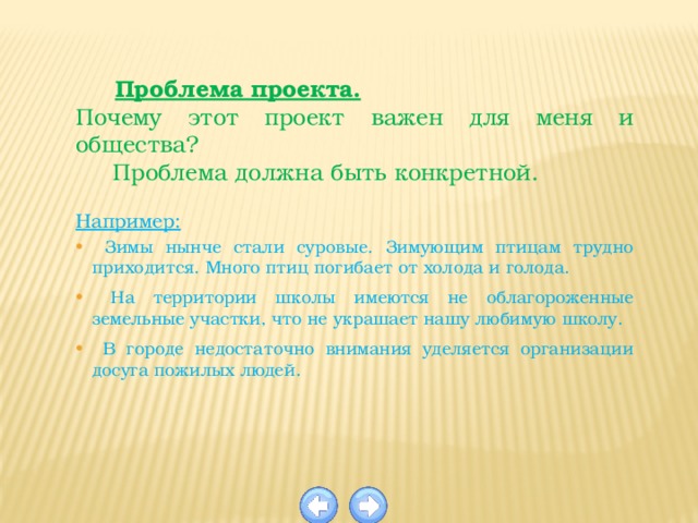  Проблема проекта. Почему этот проект важен для меня и общества?  Проблема должна быть конкретной.  Например:  Зимы нынче стали суровые. Зимующим птицам трудно приходится. Много птиц погибает от холода и голода.  На территории школы имеются не облагороженные земельные участки, что не украшает нашу любимую школу.  В городе недостаточно внимания уделяется организации досуга пожилых людей. 