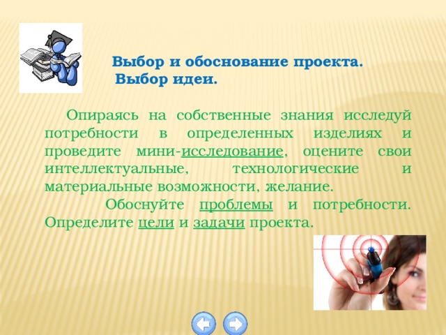   Выбор и обоснование проекта.  Выбор идеи.  Опираясь  на  собственные  знания  исследуй потребности в определенных изделиях и проведите мини- исследование , оцените свои интеллектуальные, технологические и материальные возможности, желание.  Обоснуйте проблемы и потребности. Определите цели и задачи проекта.  