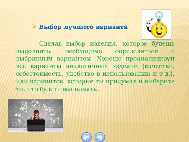 Выбор лучшего варианта  Сделав выбор изделия, которое будешь выполнять, необходимо определиться с выбранным вариантом. Хорошо проанализируй все варианты аналогичных изделий (качество, себестоимость, удобство в использовании и т.д.), или вариантов, которые ты придумал и выберите то, что будете выполнять. 