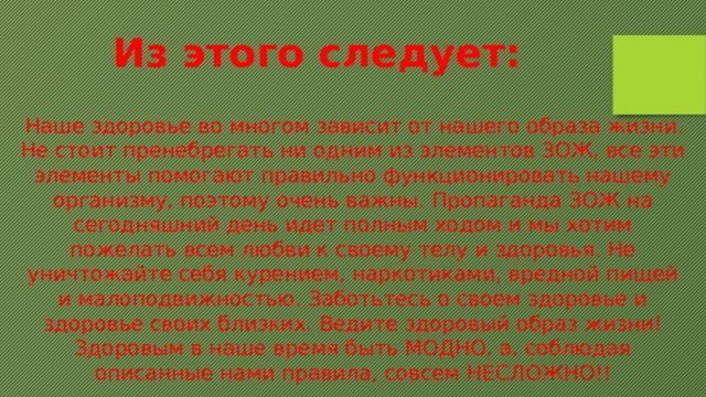 Из этого следует:   Наше здоровье во многом зависит от нашего образа жизни. Не стоит пренебрегать ни одним из элементов ЗОЖ, все эти элементы помогают правильно функционировать нашему организму, поэтому очень важны. Пропаганда ЗОЖ на сегодняшний день идет полным ходом и мы хотим пожелать всем любви к своему телу и здоровья. Не уничтожайте себя курением, наркотиками, вредной пищей и малоподвижностью. Заботьтесь о своем здоровье и здоровье своих близких. Ведите здоровый образ жизни! Здоровым в наше время быть МОДНО, а, соблюдая описанные нами правила, совсем НЕСЛОЖНО!! 