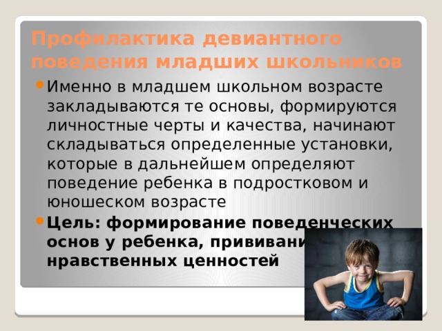 Профилактика девиантного поведения младших школьников Именно в младшем школьном возрасте закладываются те основы, формируются личностные черты и качества, начинают складываться определенные установки, которые в дальнейшем определяют поведение ребенка в подростковом и юношеском возрасте Цель: формирование поведенческих основ у ребенка, прививание нравственных ценностей 