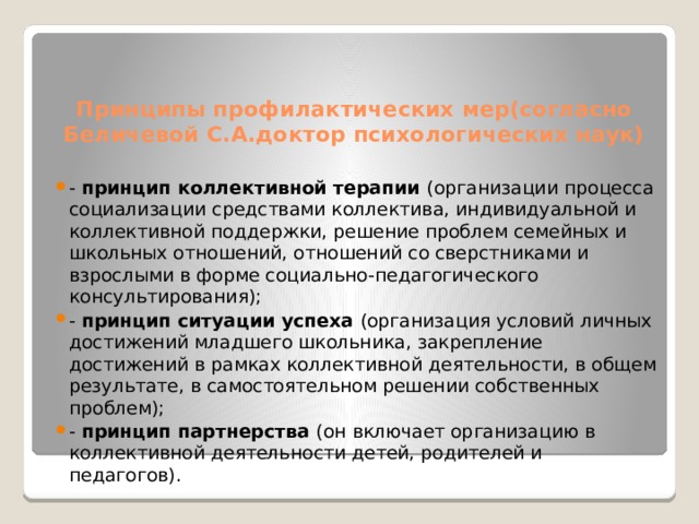 Принципы профилактических мер(согласно Беличевой С.А.доктор психологических наук) - принцип коллективной терапии (организации процесса социализации средствами коллектива, индивидуальной и коллективной поддержки, решение проблем семейных и школьных отношений, отношений со сверстниками и взрослыми в форме социально-педагогического консультирования); - принцип ситуации успеха (организация условий личных достижений младшего школьника, закрепление достижений в рамках коллективной деятельности, в общем результате, в самостоятельном решении собственных проблем); - принцип партнерства (он включает организацию в коллективной деятельности детей, родителей и педагогов). 